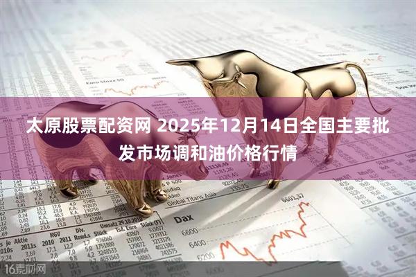 太原股票配资网 2025年12月14日全国主要批发市场调和油价格行情