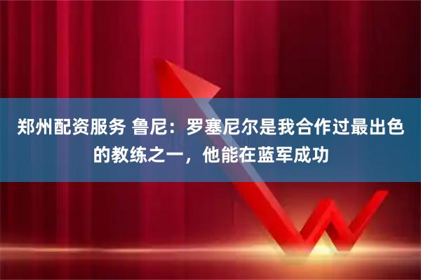 郑州配资服务 鲁尼：罗塞尼尔是我合作过最出色的教练之一，他能在蓝军成功