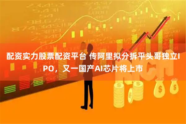 配资实力股票配资平台 传阿里拟分拆平头哥独立IPO，又一国产AI芯片将上市